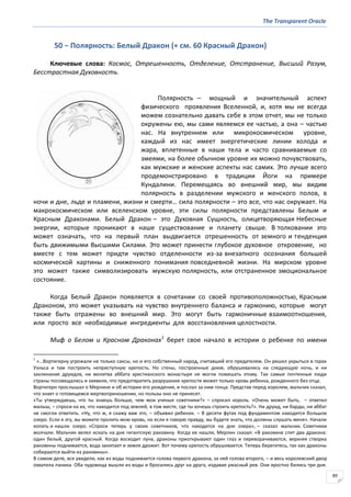 The Transparent Oracle
89
50 − Полярность: Белый Дракон (+ см. 60 Красный Дракон)
Ключевые слова: Космос, Отрешенность, Отделение, Отстранение, Высший Разум,
Бесстрастная Духовность.
Полярность – мощный и значительный аспект
физического проявления Вселенной, и, хотя мы не всегда
можем сознательно давать себе в этом отчет, мы не только
окружены ею, мы сами являемся ее частью, а она – частью
нас. На внутреннем или микрокосмическом уровне,
каждый из нас имеет энергетические линии холода и
жара, вплетенные в наши тела и часто сравниваемые со
змеями, на более обычном уровне их можно почувствовать,
как мужские и женские аспекты нас самих. Это лучше всего
продемонстрировано в традиции Йоги на примере
Кундалини. Перемещаясь во внешний мир, мы видим
полярность в разделении мужского и женского полов, в
ночи и дне, льде и пламени, жизни и смерти… сила полярности – это все, что нас окружает. На
макрокосмическом или вселенском уровне, эти силы полярности представлены Белым и
Красным Драконами. Белый Дракон – это Духовная Сущность, олицетворяющая Небесные
энергии, которые проникают в наше существование и планету свыше. В толковании это
может означать, что на первый план выдвигается отрешенность от земного и тенденция
быть движимыми Высшими Силами. Это может принести глубокое духовное откровение, но
вместе с тем может придти чувство отделенности из-за внезапного осознания большей
космической картины и сниженного понимания повседневной жизни. На мирском уровне
это может также символизировать мужскую полярность, или отстраненное эмоциональное
состояние.
Когда Белый Дракон появляется в сочетании со своей противоположностью, Красным
Драконом, это может указывать на чувство внутреннего баланса и гармонию, которые могут
также быть отражены во внешний мир. Это могут быть гармоничные взаимоотношения,
или просто все необходимые ингредиенты для восстановления целостности.
Миф о Белом и Красном Драконах1
берет свое начало в истории о ребенке по имени
1
«…Вортигерну угрожали не только саксы, но и его собственный народ, считавший его предателем. Он решил укрыться в горах
Уэльса и там построить неприступную крепость. Но стены, построенные днем, обрушивались на следующую ночь, и ни
заклинания друидов, ни молитва аббата христианского монастыря не могли помешать этому. Так самые почтенные люди
страны посовещались и заявили, что предотвратить разрушение крепости может только кровь ребенка, рожденного без отца.
Вортигерн прослышал о Мерлине и об истории его рождения, и послал за ним гонца. Представ перед королем, мальчик сказал,
что знает о готовящемся жертвоприношении, но пользы оно не принесет.
«Ты утверждаешь, что ты знаешь больше, чем мои ученые советники?» – спросил король. «Очень может быть, – ответил
малыш, – спроси-ка их, что находится под землей, в том месте, где ты хочешь строить крепость?». Ни друид, ни барды, ни аббат
не смогли ответить. «Ну, что ж, я скажу вам это, – объявил ребенок. – В десяти футах под фундаментом находится большое
озеро. Если я лгу, вы можете пролить мою кровь, но если я говорю правду, вы будете знать, что должны слушать меня». Начали
копать и нашли озеро. «Спроси теперь у своих советников, что находится на дне озера», – сказал мальчик. Советники
молчали. Мальчик велел искать на дне гигантскую раковину. Когда ее нашли, Мерлин сказал: «В раковине спят два дракона:
один белый, другой красный. Когда восходит луна, драконы приоткрывают один глаз и переворачиваются, верхняя створка
раковины поднимается, вода закипает и земля дрожит. Вот почему крепость обрушивается. Теперь берегитесь, так как драконы
собираются выйти из раковины».
В самом деле, все увидели, как из воды поднимается голова первого дракона, за ней голова второго, – и весь королевский двор
охватила паника. Оба чудовища вышли из воды и бросились друг на друга, издавая ужасный рев. Они яростно бились три дня.
 