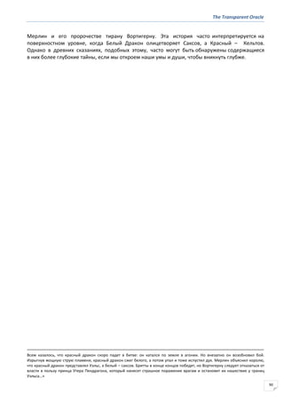 The Transparent Oracle
90
Мерлин и его пророчестве тирану Вортигерну. Эта история часто интерпретируется на
поверхностном уровне, когда Белый Дракон олицетворяет Саксов, а Красный – Кельтов.
Однако в древних сказаниях, подобных этому, часто могут быть обнаружены содержащиеся
в них более глубокие тайны, если мы откроем наши умы и души, чтобы вникнуть глубже.
Всем казалось, что красный дракон скоро падет в битве: он катался по земле в агонии. Но внезапно он возобновил бой.
Изрыгнув мощную струю пламени, красный дракон сжег белого, а потом упал и тоже испустил дух. Мерлин объяснил королю,
что красный дракон представлял Уэльс, а белый – саксов. Бритты в конце концов победят, но Вортигерну следует отказаться от
власти в пользу принца Утера Пендрагона, который нанесет страшное поражение врагам и остановит их нашествие у границ
Уэльса…»
 