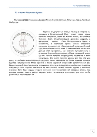 The Transparent Oracle
92
51 − Врата: Мировое Древо
Ключевые слова: Инициация, Возрождение, Восстановление, Источник, Корни, Питание,
Мудрость.
Один из традиционных путей, с помощью которого мы
попадаем в Потусторонний Мир, лежит через корни
Великого Мирового Древа. Во многих мифах, это жилище
Великого Змея, олицетворяющего древнюю мудрость и
магическое знание. Сила Потустороннего Мира, к
сожалению, в настоящее время сильно опорочена,
поскольку ассоциируется с Христианской концепцией огней
ада, расположенного под нами. Если мы сможем посмотреть
дальше этой программы, мы сможем путешествовать к
истинным берегам Потустороннего Мира, первичной земле,
где мы можем получить возрождение, исцеление и даже
инициацию. Эта земля является домом для тех, кто уже
ушел, от любимых нами бабушек и дедушек, наших любимцев, до более древних предков.
Царство Потустороннего Мира огромно, и также содержит внутри себя ослепительный дом
Сидов, народа Фэйри. Мы можем неожиданно встретить множество разнообразных существ и
сокровищ в этом царстве, некоторых из них слишком сложно описать, другие – навязчиво
знакомы. Если Ваше сердце открыто жителям этой благословенной звездами страны под
нашими ногами, завеса между мирами может истончиться достаточно для того, чтобы
различить и почувствовать их.
 