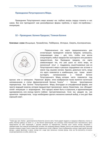The Transparent Oracle
93
Проводники Потустороннего Мира.
Проводники Потустороннего мира возьмут нас глубоко внутрь сердца планеты и нас
самих. Все они преподносят нам разнообразные формы проблем, и через эти проблемы –
инициацию.
52 − Проводник: Богиня Предков / Темная Богиня
Ключевые слова: Инициация, Руководство, Поддержка, История, Смерть, Альтернативы.
Первоначально эта карта предназначалась для
иллюстрации проведения энергии предков; капюшоны,
покрывающие лица – для того, чтобы они могли
олицетворять любых предков без культурного или расового
предпочтения. Как Проводник предков, эта карта
символизирует тех, кто уже ушел из этого мира, их
жизненный опыт и поддержку, нашептываемые нам из
Потустороннего мира и реально ощущаемые как останки в
земле под нашими ногами. Однако, довольно часто, когда
эта карта появляется в комбинации, она также может
выглядеть напоминанием о Темной Богине
Потустороннего Мира, которая часто появляется под
вуалью или в капюшоне. Утроенная форма этого изображения также является частичным
напоминанием о статуе Древнегреческой Богини Гекаты1
– Богини трехсторонних
перекрестков. Как Богиня Потустороннего Мира, благодаря ли специфической форме, или
просто ведущей энергии, которая предшествует присвоению имени божествам, она обладает
силой инициации и возрождения. Этот процесс может быть и страшным, и вдохновляющим
одновременно, или иногда просто глубоко прочувствованным. Если мы увидим ее, как
хранителя перекрестков, тогда необходимо сделать жизненно важный выбор, и она даст Вам
хороший совет.
1
Гека́та (др.-греч. Ἑκάτη) – древнегреческое божество лунного света. Геката дарует мудрость в народных собраниях, счастье на
войне, богатую добычу на охоте и т. д. Как богиня преисподней, она считалась также богиней всего таинственного; греки
представляли её себе порхающей с душами умерших на перекрестках. Поэтому культ Гекаты иногда связывают с
перекрестками. Она помогает волшебницам, которые, как например Цирцея и Медея, учатся у неё своему искусству. Скульптур
Алкамен впервые создал Гекату в виде трех соединенных статуй в Афинах. Геката изображалась иногда в виде одной женской
фигуры с двумя факелами в руках, иногда же в виде трех связанных спинами фигур; этим как бы поясняется, что власть
ее распространялась на небо, землю и ад.
 