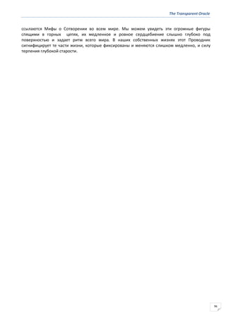 The Transparent Oracle
96
ссылаются Мифы о Сотворении во всем мире. Мы можем увидеть эти огромные фигуры
спящими в горных цепях, их медленное и ровное сердцебиение слышно глубоко под
поверхностью и задает ритм всего мира. В наших собственных жизнях этот Проводник
сигнифицирует те части жизни, которые фиксированы и меняются слишком медленно, и силу
терпения глубокой старости.
 