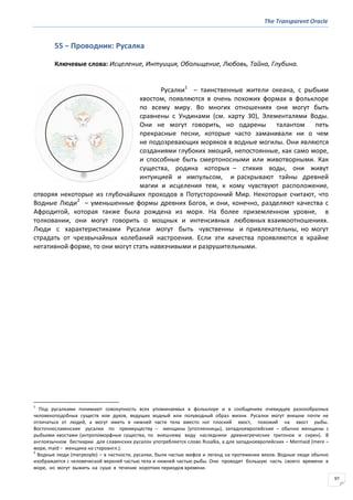 The Transparent Oracle
97
55 − Проводник: Русалка
Ключевые слова: Исцеление, Интуиция, Обольщение, Любовь, Тайна, Глубина.
Русалки1
– таинственные жители океана, с рыбьим
хвостом, появляются в очень похожих формах в фольклоре
по всему миру. Во многих отношениях они могут быть
сравнены с Ундинами (см. карту 30), Элементалями Воды.
Они не могут говорить, но одарены талантом петь
прекрасные песни, которые часто заманивали ни о чем
не подозревающих моряков в водные могилы. Они являются
созданиями глубоких эмоций, непостоянные, как само море,
и способные быть смертоносными или животворными. Как
существа, родина которых – стихия воды, они живут
интуицией и импульсом, и раскрывают тайны древней
магии и исцеления тем, к кому чувствуют расположение,
отворяя некоторые из глубочайших проходов в Потусторонний Мир. Некоторые считают, что
Водные Люди2
– уменьшенные формы древних Богов, и они, конечно, разделяют качества с
Афродитой, которая также была рождена из моря. На более приземленном уровне, в
толковании, они могут говорить о мощных и интенсивных любовных взаимоотношениях.
Люди с характеристиками Русалки могут быть чувственны и привлекательны, но могут
страдать от чрезвычайных колебаний настроения. Если эти качества проявляются в крайне
негативной форме, то они могут стать навязчивыми и разрушительными.
1
Под русалками понимают совокупность всех упоминаемых в фольклоре и в сообщениях очевидцев разнообразных
человекоподобных существ или духов, ведущих водный или полуводный образ жизни. Русалки могут внешне почти не
отличаться от людей, а могут иметь в нижней части тела вместо ног плоский хвост, похожий на хвост рыбы.
Восточнославянские русалки по преимуществу – женщины (утопленницы), западноевропейские – обычно женщины с
рыбьими хвостами (антропоморфные существа, по внешнему виду наследники древнегреческих тритонов и сирен). В
англоязычном бестиарии для славянских русалок употребляется слово Rusalka, а для западноевропейских – Mermaid (mere –
море, maid − женщина на староангл.).
2
Водные люди (merpeople) – в частности, русалки, были частью мифов и легенд на протяжении веков. Водные люди обычно
изображается с человеческой верхней частью тела и нижней частью рыбы. Они проводят большую часть своего времени в
море, но могут выжить на суше в течение коротких периодов времени.
 