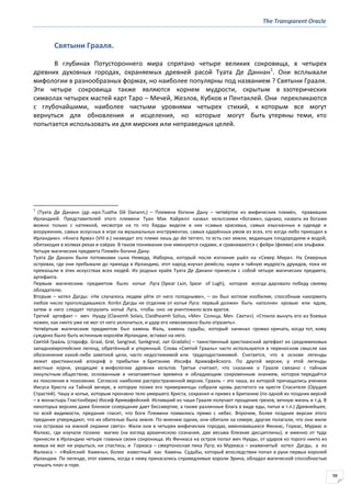 The Transparent Oracle
98
Святыни Грааля.
В глубинах Потустороннего мира спрятано четыре великих сокровища, в четырех
древних духовных городах, охраняемых древней расой Туата Де Даннан1
. Они всплывали
мифологии в разнообразных формах, но наиболее популярны под названием ? Святыни Грааля.
Эти четыре сокровища также являются корнем мудрости, скрытым в эзотерических
символах четырех мастей карт Таро – Мечей, Жезлов, Кубков и Пентаклей. Они перекликаются
с глубочайшими, наиболее чистыми уровнями четырех стихий, к которым все могут
вернуться для обновления и исцеления, но которые могут быть утеряны теми, кто
попытается использовать их для мирских или неправедных целей.
1
(Туата Де Дананн (др.-ирл.Tuatha Dй Danann,) – Племена богини Дану – четвёртое из мифических племён, правивших
Ирландией. Представителей этого племени Туан Мак Кайрилл назвал кельтскими «богами», однако, назвать их богами
можно только с натяжкой, несмотря на то что барды видели в них «самых красивых, самых изысканных в одежде и
вооружении, самых искусных в игре на музыкальных инструментах, самых одарённых умом из всех, кто когда-либо приходил в
Ирландию». «Книга Арма» (VIII в.) низводит это племя лишь до dei terreni, то есть сил земли, ведающих плодородием и водой,
обитающих в холмах реках и озёрах. В таком понимании они именуются сидами, и сравниваются с фейри (феями) или эльфами.
Четыре магических предмета Племён богини Дану:
Туата Де Дананн были потомками сына Немеда, Иаборна, который после изгнания ушёл на «Север Мира». На Северных
островах, где они пребывали до прихода в Ирландию, этот народ изучал ремёсла, науки и тайную мудрость друидов, пока не
превзошли в этих искусствах всех людей. Из родных краёв Туата Де Дананн принесли с собой четыре магических предмета,
артефакта.
Первым магическим предметом было копье Луга (Spear Lъin, Spear of Lugh), которое всегда даровало победу своему
обладателю.
Вторым – котел Дагды: «Не случалось людям уйти от него голодными», – он был котлом изобилия, способным накормить
любое число проголодавшихся. Котёл Дагды не отделим от копья Луга: первый должен быть наполнен кровью или ядом,
затем в него следует погрузить копьё Луга, чтобы оно не уничтожило всех врагов.
Третий артефакт – меч Нуаду (Claнomh Solais, Claidheamh Solius, «Меч Солнца, Меч Света»). «Стоило вынуть его из боевых
ножен, как никто уже не мог от него уклониться, и удар его невозможно было отразить».
Четвёртым магическим предметом был камень Фаль, камень судьбы, который начинал громко кричать, когда тот, кому
суждено было быть истинным королём Ирландии, вставал на него.
Свято́й Граа́ль (старофр. Graal, Grвl, Sangreal, Sankgreal, лат Gradalis) – таинственный христианский артефакт из средневековых
западноевропейских легенд, обретённый и утерянный. Слова «Святой Грааль» часто используются в переносном смысле как
обозначение какой-либо заветной цели, часто недостижимой или труднодостижимой. Считается, что в основе легенды
лежит христианский апокриф о прибытии в Британию Иосифа Аримафейского. По другой версии, у этой легенды
местные корни, уходящие в мифологию древних кельтов. Третьи считают, что сказание о Граале связано с тайным
оккультным обществом, основанным в незапамятные времена и обладающим сокровенным знанием, которое передаётся
из поколения в поколение. Согласно наиболее распространенной версии, Грааль – это чаша, из которой причащались ученики
Иисуса Христа на Тайной вечере, в которую позже его приверженцы собрали кровь распятого на кресте Спасителя (Орудия
Страстей). Чашу и копье, которым пронзено тело умершего Христа, сохранил и привез в Британию (по одной из поздних версий
– в монастырь Гластонбери) Иосиф Аримафейский. Испивший из чаши Грааля получает прощение грехов, вечную жизнь и т.д. В
некоторых версиях даже близкое созерцание дает бессмертие, а также различные блага в виде еды, питья и т.п.) Древнейшее,
по всей видимости, предание гласит, что боги Племени появились прямо с небес. Впрочем, более поздние версии этого
предания утверждают, что их обителью была земля. По мнению одних, они обитали на севере, другие полагали, что они жили
«на островах на южной окраине света». Жили они в четырех мифических городах, именовавшихся Финиас, Гориас, Муриас и
Фалиас, где изучали поэзию магию (на взгляд архаическою сознания, две весьма близкие дисциплины), и именно от туда
принесли в Ирландию четыре главных своих сокронища. Из Финиаса на остров попал меч Нуады, от ударов ко торого никто из
живых не мог ни укрыться, ни спастись; и Гориаса – смертоносная пика Луга; из Муриаса – знаменитый котел Дагды, а из
Фалиаса – «Файлский Камень», более известный как Камень Судьбы, который впоследствии попал в руки первых королей
Ирландии. По легенде, этот камень, когда к нему прикасались справедливые короли Эрина, обладал магической способностью
утишать плач и горе.
 