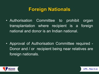LIFE… Pass it on
Foreign Nationals
• Authorisation Committee to prohibit organ
transplantation where recipient is a foreign
national and donor is an Indian national.
• Approval of Authorisation Committee required -
Donor and / or recipient being near relatives are
foreign nationals.
 