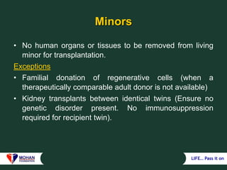 LIFE… Pass it on
Minors
• No human organs or tissues to be removed from living
minor for transplantation.
Exceptions
• Familial donation of regenerative cells (when a
therapeutically comparable adult donor is not available)
• Kidney transplants between identical twins (Ensure no
genetic disorder present. No immunosuppression
required for recipient twin).
 