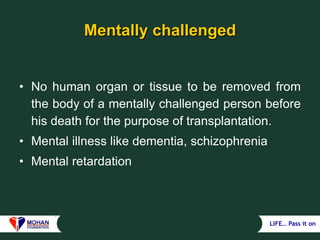 LIFE… Pass it on
Mentally challenged
• No human organ or tissue to be removed from
the body of a mentally challenged person before
his death for the purpose of transplantation.
• Mental illness like dementia, schizophrenia
• Mental retardation
 