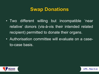 LIFE… Pass it on
Swap Donations
• Two different willing but incompatible ‘near
relative’ donors (vis-à-vis their intended related
recipient) permitted to donate their organs.
• Authorisation committee will evaluate on a case-
to-case basis.
 