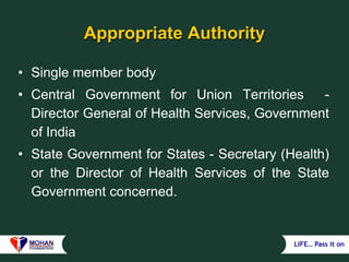 LIFE… Pass it on
Appropriate Authority
• Single member body
• Central Government for Union Territories -
Director General of Health Services, Government
of India
• State Government for States - Secretary (Health)
or the Director of Health Services of the State
Government concerned.
 