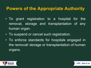 LIFE… Pass it on
Powers of the Appropriate Authority
• To grant registration to a hospital for the
removal, storage and transplantation of any
human organ.
• To suspend or cancel such registration.
• To enforce standards for hospitals engaged in
the removal/ storage or transplantation of human
organs.
 