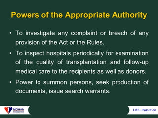 LIFE… Pass it on
Powers of the Appropriate Authority
• To investigate any complaint or breach of any
provision of the Act or the Rules.
• To inspect hospitals periodically for examination
of the quality of transplantation and follow-up
medical care to the recipients as well as donors.
• Power to summon persons, seek production of
documents, issue search warrants.
 
