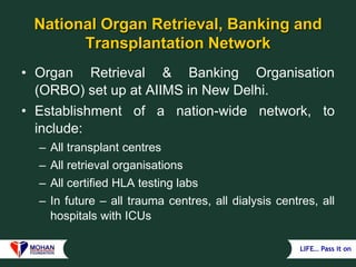 LIFE… Pass it on
National Organ Retrieval, Banking and
Transplantation Network
• Organ Retrieval & Banking Organisation
(ORBO) set up at AIIMS in New Delhi.
• Establishment of a nation-wide network, to
include:
– All transplant centres
– All retrieval organisations
– All certified HLA testing labs
– In future – all trauma centres, all dialysis centres, all
hospitals with ICUs
 