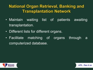 LIFE… Pass it on
National Organ Retrieval, Banking and
Transplantation Network
• Maintain waiting list of patients awaiting
transplantation.
• Different lists for different organs.
• Facilitate matching of organs through a
computerized database.
 