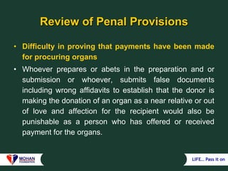 LIFE… Pass it on
Review of Penal Provisions
• Difficulty in proving that payments have been made
for procuring organs
• Whoever prepares or abets in the preparation and or
submission or whoever, submits false documents
including wrong affidavits to establish that the donor is
making the donation of an organ as a near relative or out
of love and affection for the recipient would also be
punishable as a person who has offered or received
payment for the organs.
 
