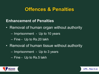 LIFE… Pass it on
Offences & Penalties
Enhancement of Penalties
• Removal of human organ without authority
– Imprisonment - Up to 10 years
– Fine - Up to Rs.20 lakh
• Removal of human tissue without authority
– Imprisonment - Up to 3 years
– Fine - Up to Rs.5 lakh
 