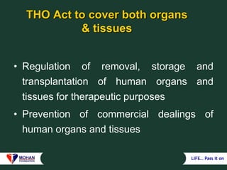 LIFE… Pass it on
THO Act to cover both organs
& tissues
• Regulation of removal, storage and
transplantation of human organs and
tissues for therapeutic purposes
• Prevention of commercial dealings of
human organs and tissues
 