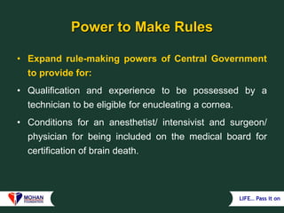 LIFE… Pass it on
Power to Make Rules
• Expand rule-making powers of Central Government
to provide for:
• Qualification and experience to be possessed by a
technician to be eligible for enucleating a cornea.
• Conditions for an anesthetist/ intensivist and surgeon/
physician for being included on the medical board for
certification of brain death.
 