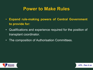 LIFE… Pass it on
Power to Make Rules
• Expand rule-making powers of Central Government
to provide for:
• Qualifications and experience required for the position of
transplant coordinator.
• The composition of Authorisation Committees.
 