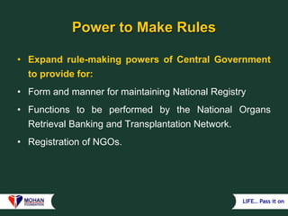 LIFE… Pass it on
Power to Make Rules
• Expand rule-making powers of Central Government
to provide for:
• Form and manner for maintaining National Registry
• Functions to be performed by the National Organs
Retrieval Banking and Transplantation Network.
• Registration of NGOs.
 