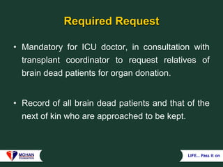 LIFE… Pass it on
Required Request
• Mandatory for ICU doctor, in consultation with
transplant coordinator to request relatives of
brain dead patients for organ donation.
• Record of all brain dead patients and that of the
next of kin who are approached to be kept.
 