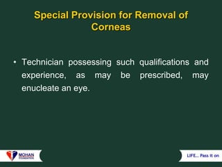 LIFE… Pass it on
Special Provision for Removal of
Corneas
• Technician possessing such qualifications and
experience, as may be prescribed, may
enucleate an eye.
 