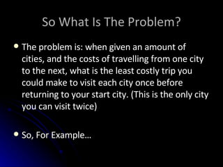 So What Is The Problem? The problem is: when given an amount of cities, and the costs of travelling from one city to the next, what is the least costly trip you could make to visit each city once before returning to your start city. (This is the only city you can visit twice) So, For Example… 