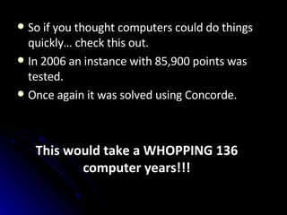 So if you thought computers could do things quickly… check this out. In 2006 an instance with 85,900 points was tested.   Once again it was solved using Concorde. This would take a WHOPPING 136 computer years!!! 
