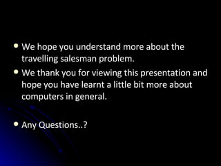 We hope you understand more about the travelling salesman problem. We thank you for viewing this presentation and hope you have learnt a little bit more about computers in general. Any Questions..? 