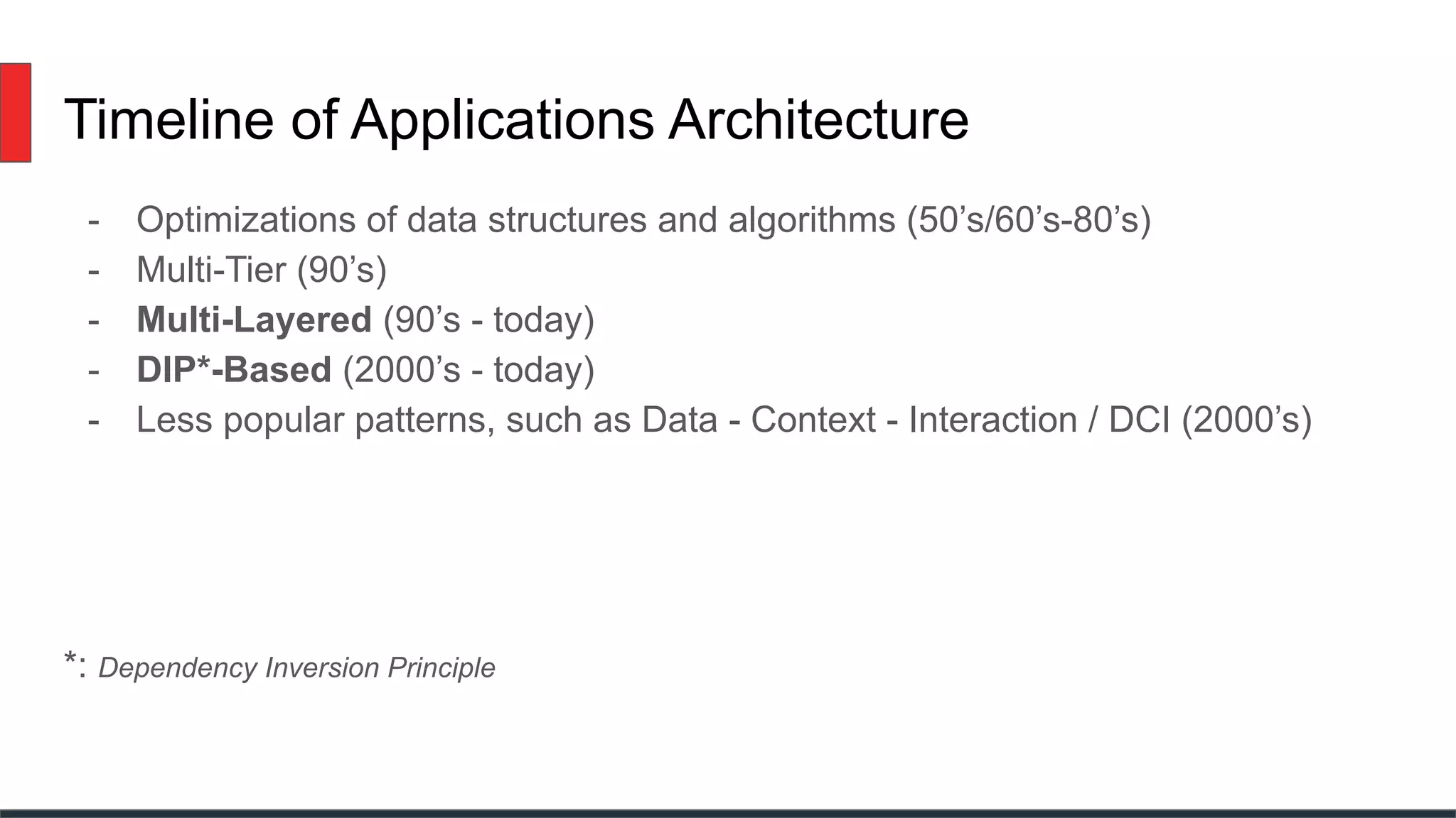Timeline of Applications Architecture
- Optimizations of data structures and algorithms (50’s/60’s-80’s)
- Multi-Tier (90’s)
- Multi-Layered (90’s - today)
- DIP*-Based (2000’s - today)
- Less popular patterns, such as Data - Context - Interaction / DCI (2000’s)
*: Dependency Inversion Principle
 