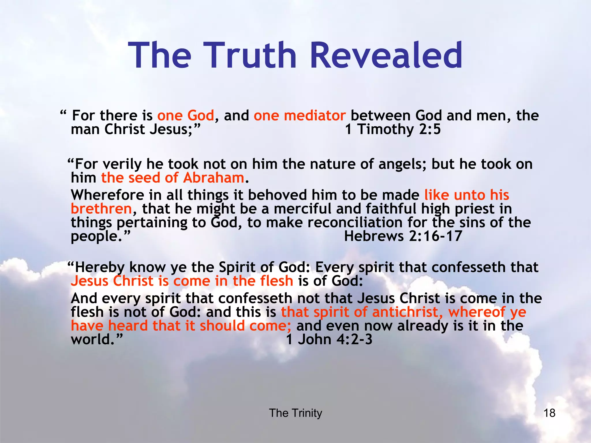 The Truth Revealed “  For there is  one God , and  one mediator  between God and men, the man Christ Jesus;”  1 Timothy 2:5 “ For verily he took not on him the nature of angels; but he took on him  the seed of Abraham .  Wherefore in all things it behoved him to be made  like unto his brethren , that he might be a merciful and faithful high priest in things pertaining to God, to make reconciliation for the sins of the people.”  Hebrews 2:16-17  “ Hereby know ye the Spirit of God: Every spirit that confesseth that  Jesus Christ is come in the flesh  is of God: And every spirit that confesseth not that Jesus Christ is come in the flesh is not of God: and this is  that spirit of antichrist, whereof ye have heard that it should come;  and even now already is it in the world.”  1 John 4:2-3  
