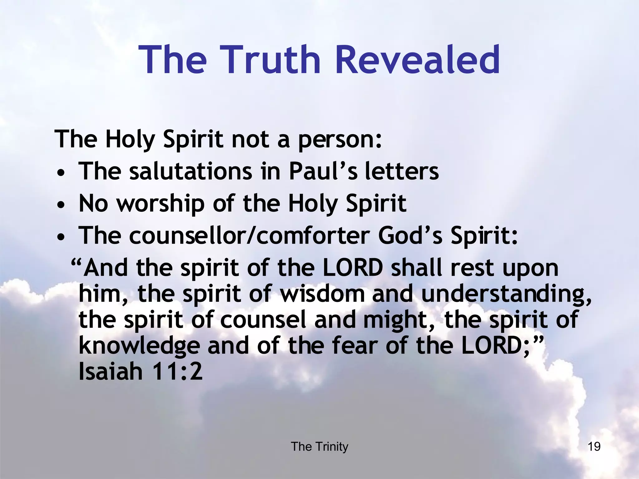 The Truth Revealed The Holy Spirit not a person: The salutations in Paul’s letters No worship of the Holy Spirit The counsellor/comforter God’s Spirit: “ And the spirit of the LORD shall rest upon him, the spirit of wisdom and understanding, the spirit of counsel and might, the spirit of knowledge and of the fear of the LORD;” Isaiah 11:2 