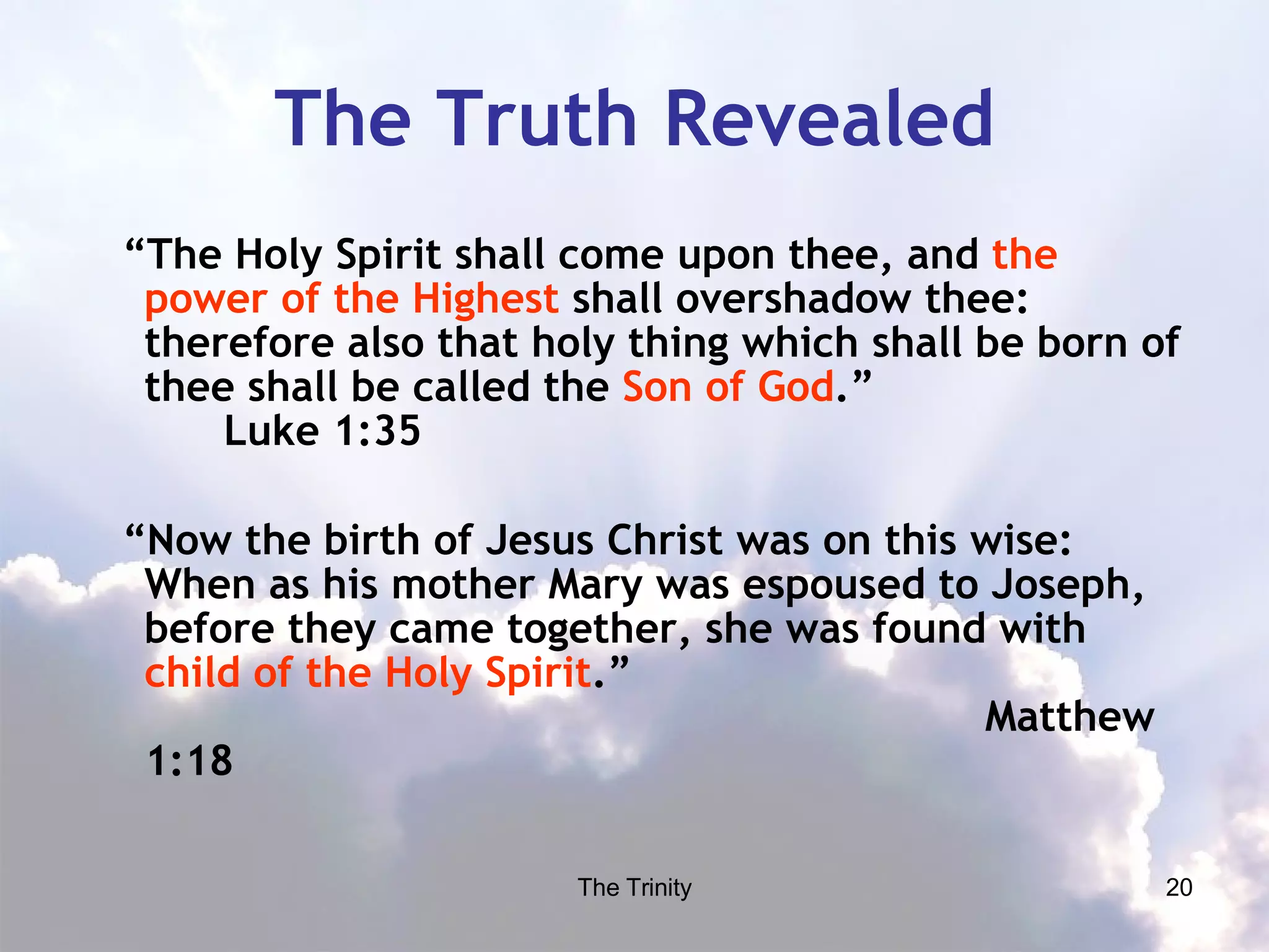 The Truth Revealed “ The Holy Spirit shall come upon thee, and  the power of the Highest  shall overshadow thee: therefore also that holy thing which shall be born of thee shall be called the  Son of God .”  Luke 1:35 “ Now the birth of Jesus Christ was on this wise: When as his mother Mary was espoused to Joseph, before they came together, she was found with  child of the Holy Spirit .”  Matthew 1:18 