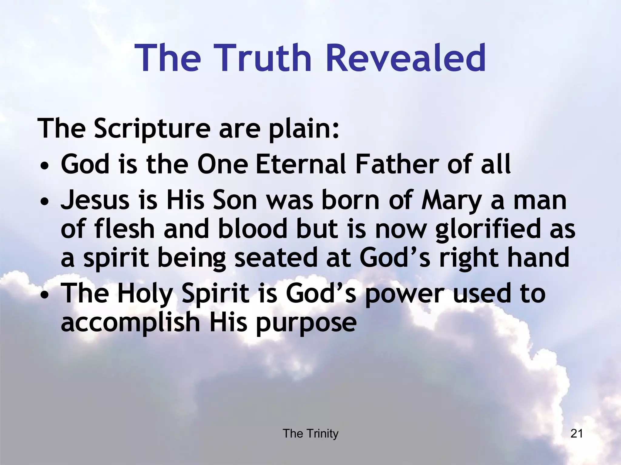The Truth Revealed The Scripture are plain: God is the One Eternal Father of all Jesus is His Son was born of Mary a man of flesh and blood but is now glorified as a spirit being seated at God’s right hand The Holy Spirit is God’s power used to accomplish His purpose 