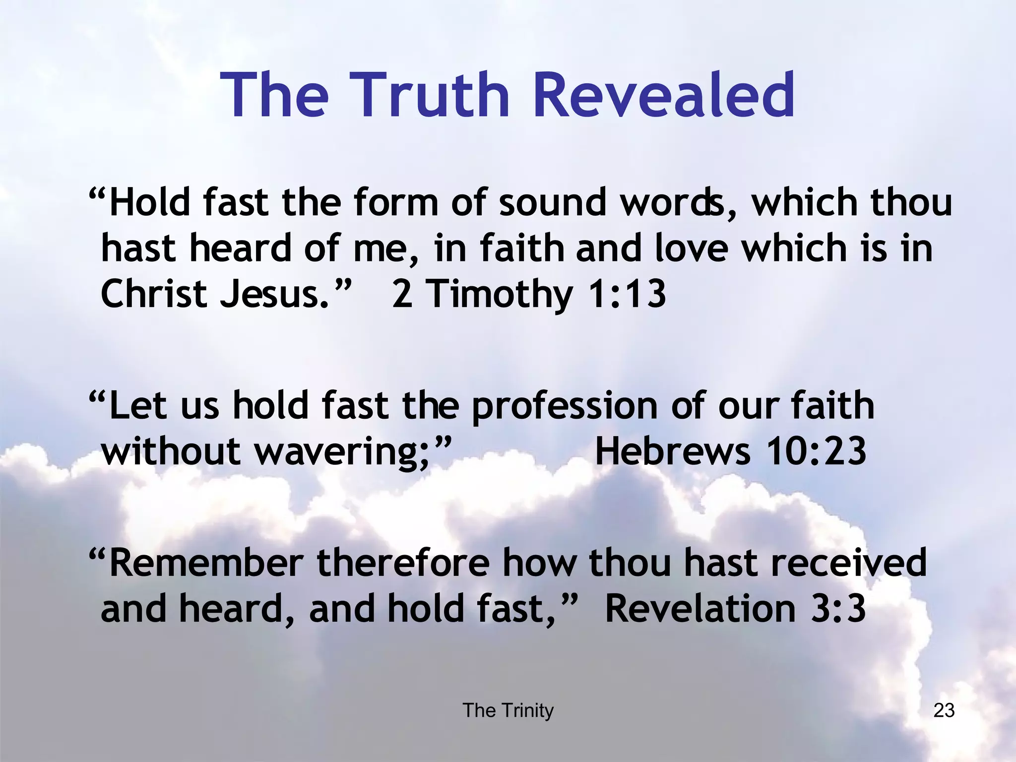 The Truth Revealed “ Hold fast the form of sound words, which thou hast heard of me, in faith and love which is in Christ Jesus.”  2 Timothy 1:13 “ Let us hold fast the profession of our faith without wavering;”  Hebrews 10:23 “ Remember therefore how thou hast received and heard, and hold fast,”  Revelation 3:3 
