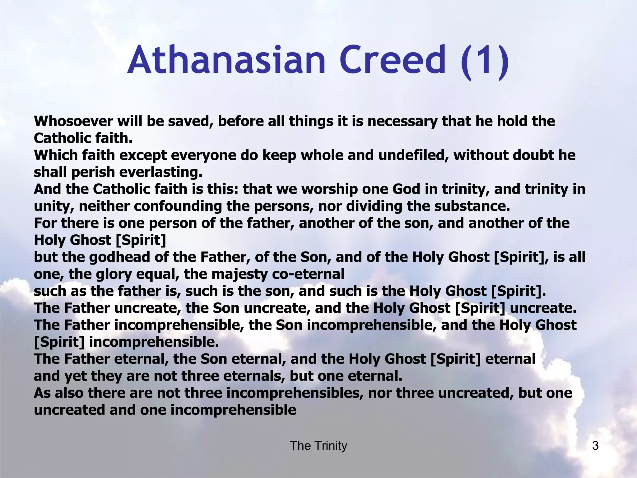 Athanasian Creed (1) Whosoever will be saved, before all things it is necessary that he hold the Catholic faith. Which faith except everyone do keep whole and undefiled, without doubt he shall perish everlasting. And the Catholic faith is this: that we worship one God in trinity, and trinity in unity, neither confounding the persons, nor dividing the substance. For there is one person of the father, another of the son, and another of the Holy Ghost [Spirit] but the godhead of the Father, of the Son, and of the Holy Ghost [Spirit], is all one, the glory equal, the majesty co-eternal  such as the father is, such is the son, and such is the Holy Ghost [Spirit]. The Father uncreate, the Son uncreate, and the Holy Ghost [Spirit] uncreate. The Father incomprehensible, the Son incomprehensible, and the Holy Ghost [Spirit] incomprehensible. The Father eternal, the Son eternal, and the Holy Ghost [Spirit] eternal and yet they are not three eternals, but one eternal. As also there are not three incomprehensibles, nor three uncreated, but one uncreated and one incomprehensible 