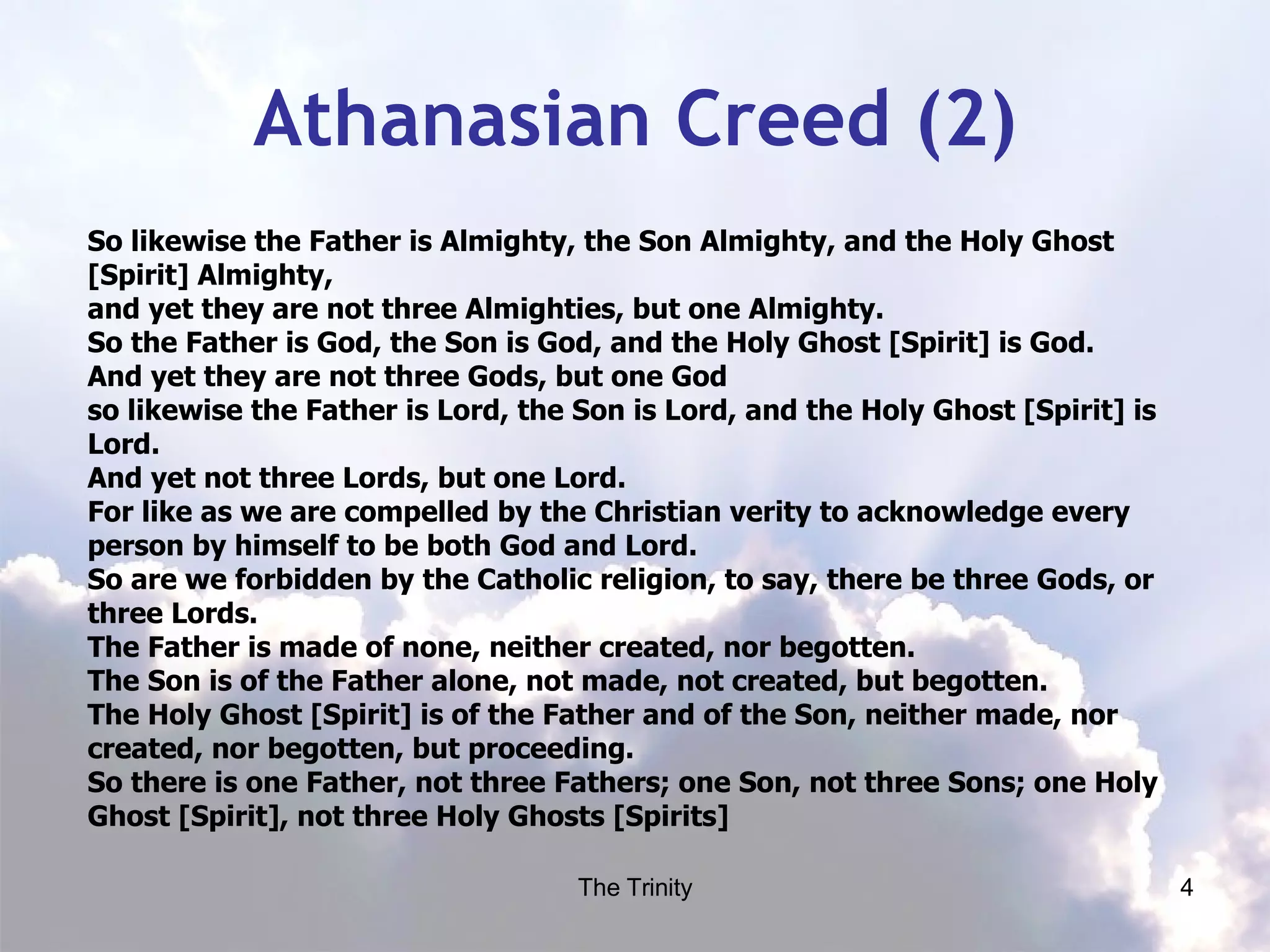 Athanasian Creed (2) So likewise the Father is Almighty, the Son Almighty, and the Holy Ghost [Spirit] Almighty, and yet they are not three Almighties, but one Almighty. So the Father is God, the Son is God, and the Holy Ghost [Spirit] is God. And yet they are not three Gods, but one God so likewise the Father is Lord, the Son is Lord, and the Holy Ghost [Spirit] is Lord. And yet not three Lords, but one Lord. For like as we are compelled by the Christian verity to acknowledge every person by himself to be both God and Lord. So are we forbidden by the Catholic religion, to say, there be three Gods, or three Lords. The Father is made of none, neither created, nor begotten. The Son is of the Father alone, not made, not created, but begotten. The Holy Ghost [Spirit] is of the Father and of the Son, neither made, nor created, nor begotten, but proceeding. So there is one Father, not three Fathers; one Son, not three Sons; one Holy Ghost [Spirit], not three Holy Ghosts [Spirits]  