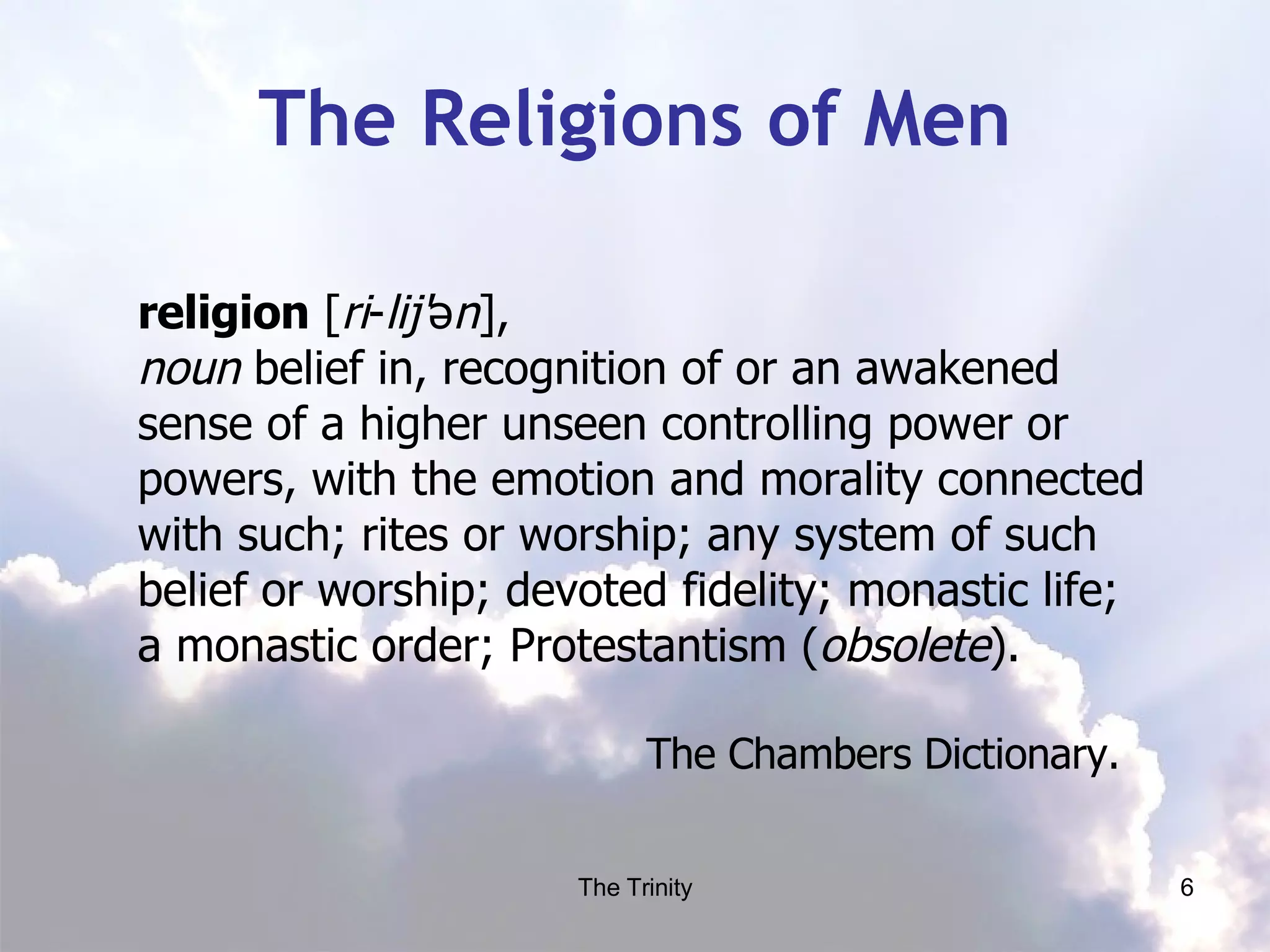 The Religions of Men religion  [ ri ­ lij' ə n ],  noun  belief in, recognition of or an awakened sense of a higher unseen controlling power or powers, with the emotion and morality connected with such; rites or worship; any system of such belief or worship; devoted fidelity; monastic life; a monastic order; Protestantism ( obsolete ).  The Chambers Dictionary.  