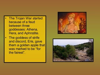 The Trojan War started because of a feud between three goddesses: Athena, Hera, and Aphrodite.  The goddess of strife and discord, Eris, gave them a golden apple that was marked to be “for the fairest”. 