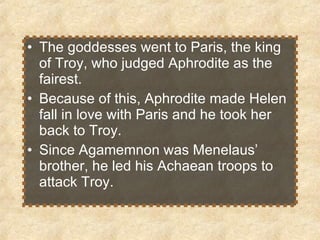 The goddesses went to Paris, the king of Troy, who judged Aphrodite as the fairest.  Because of this, Aphrodite made Helen fall in love with Paris and he took her back to Troy. Since Agamemnon was Menelaus’ brother, he led his Achaean troops to attack Troy. 