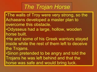 The Trojan Horse The walls of Troy were very strong, so the Achaeans developed a master plan to overcome this obstacle. Odysseus had a large, hollow, wooden horse built. He and some of his Greek warriors stayed inside while the rest of them left to deceive the Trojans. Sinon pretended to be angry and told the Trojans he was left behind and that the horse was safe and would bring luck. 