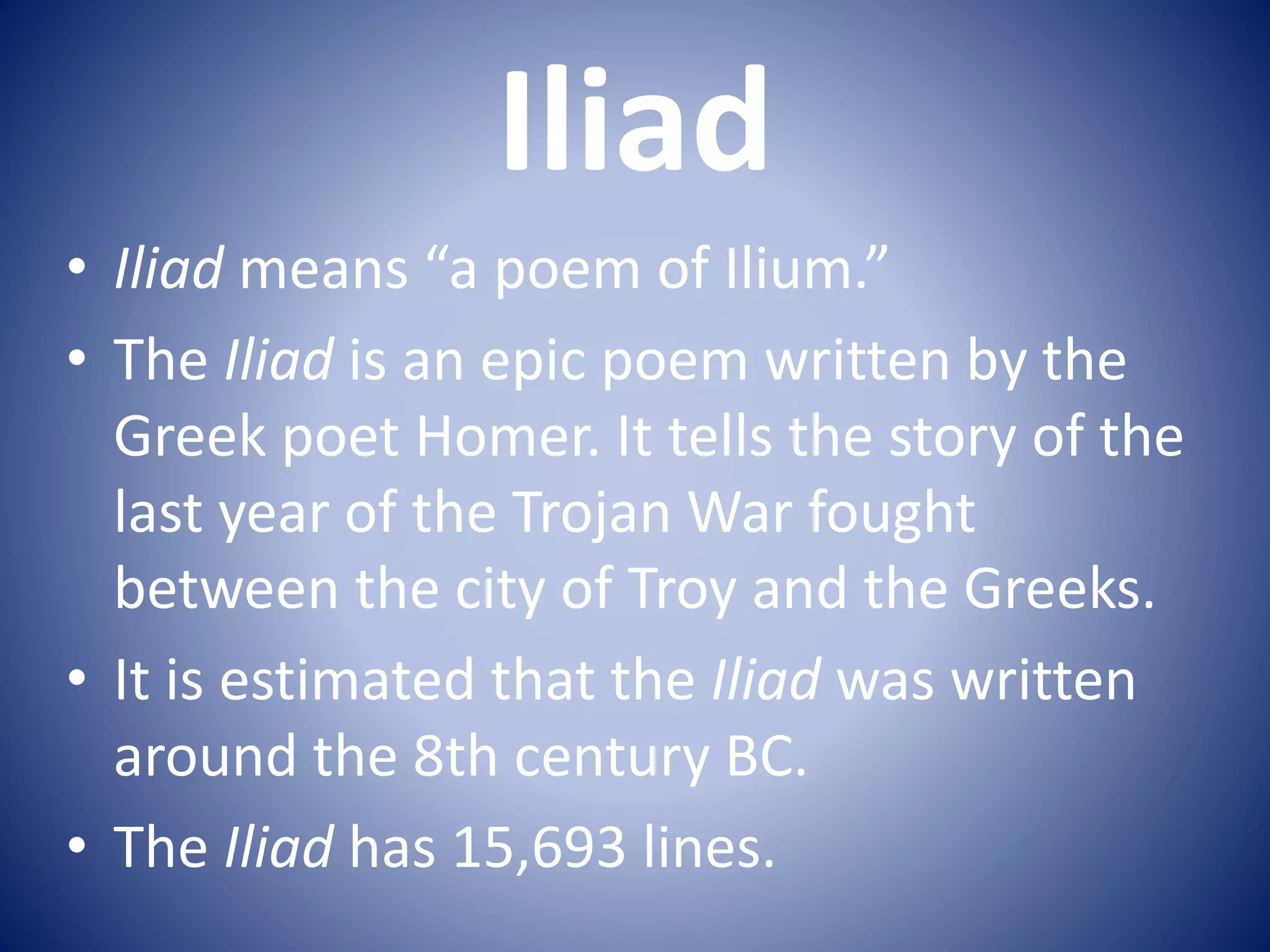 Iliad
• Iliad means “a poem of Ilium.”
• The Iliad is an epic poem written by the
Greek poet Homer. It tells the story of the
last year of the Trojan War fought
between the city of Troy and the Greeks.
• It is estimated that the Iliad was written
around the 8th century BC.
• The Iliad has 15,693 lines.
 