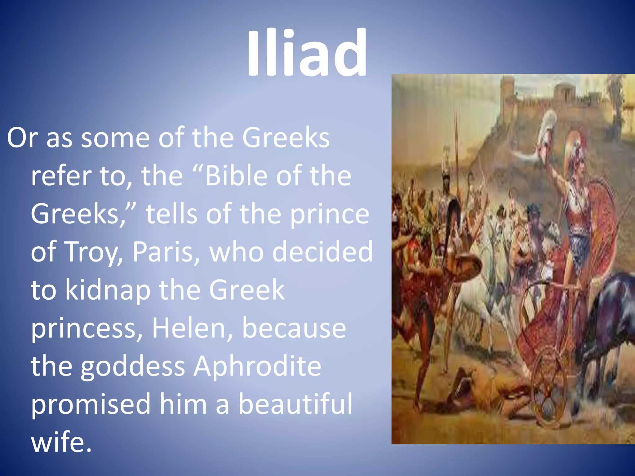 Iliad
Or as some of the Greeks
refer to, the “Bible of the
Greeks,” tells of the prince
of Troy, Paris, who decided
to kidnap the Greek
princess, Helen, because
the goddess Aphrodite
promised him a beautiful
wife.
 
