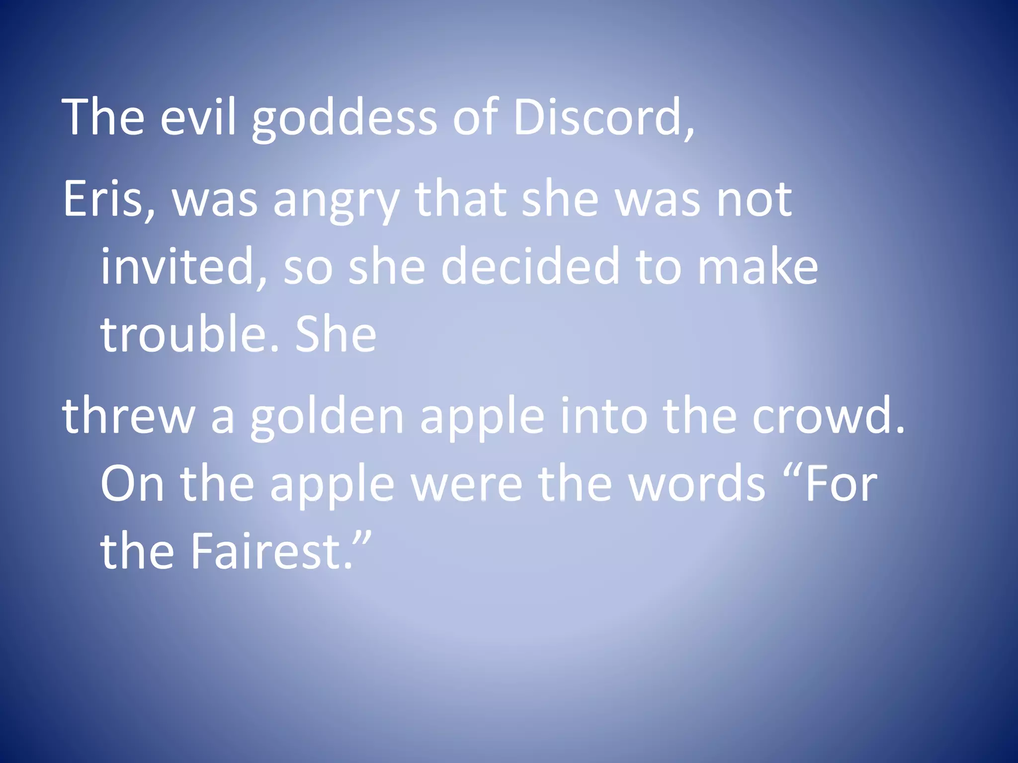 The evil goddess of Discord,
Eris, was angry that she was not
invited, so she decided to make
trouble. She
threw a golden apple into the crowd.
On the apple were the words “For
the Fairest.”
 