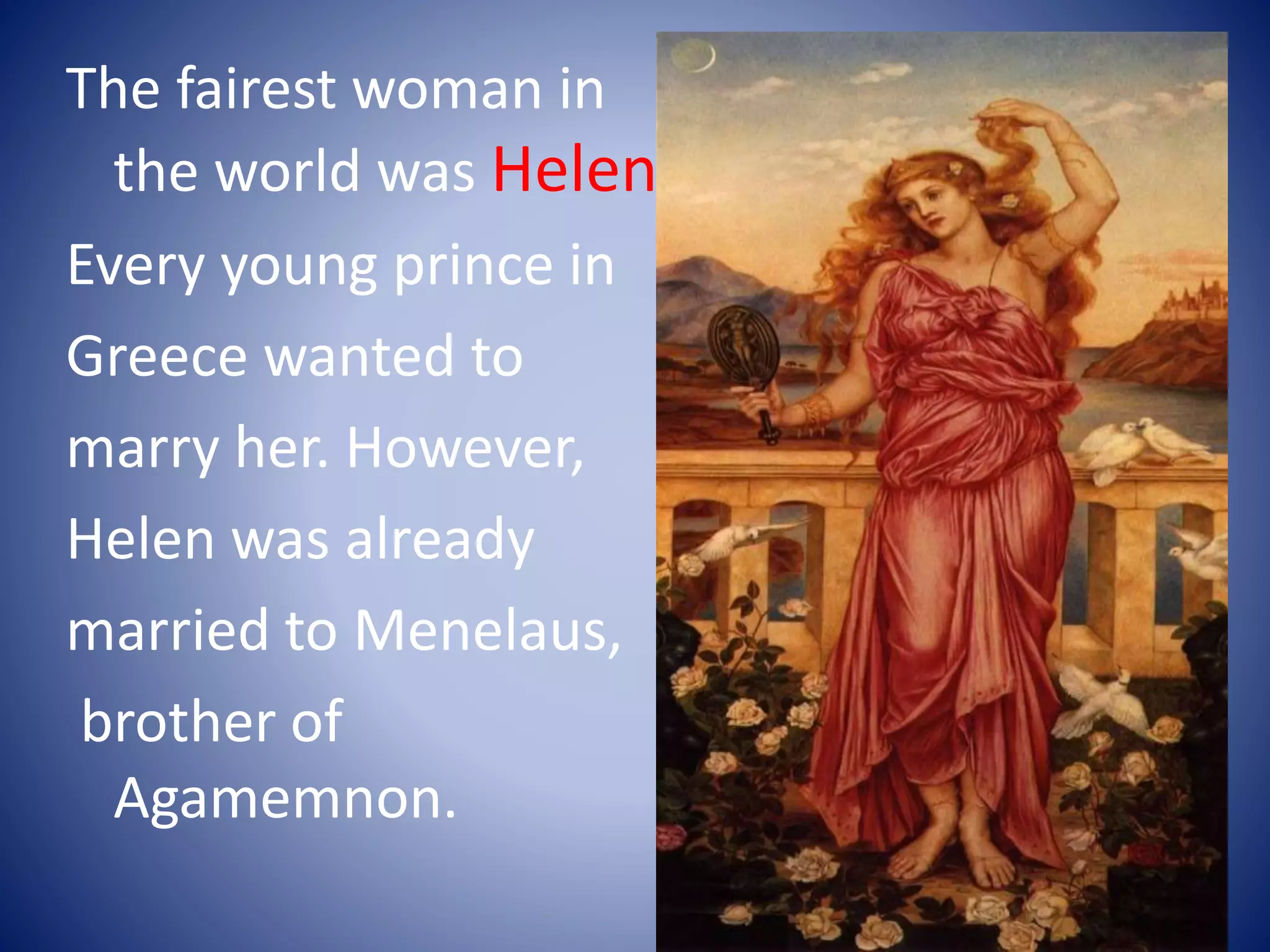 The fairest woman in
the world was Helen.
Every young prince in
Greece wanted to
marry her. However,
Helen was already
married to Menelaus,
brother of
Agamemnon.
 