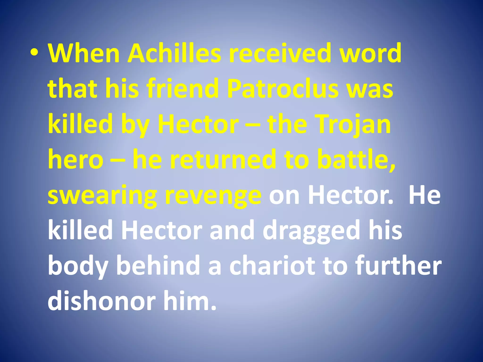 • When Achilles received word
that his friend Patroclus was
killed by Hector – the Trojan
hero – he returned to battle,
swearing revenge on Hector. He
killed Hector and dragged his
body behind a chariot to further
dishonor him.
 