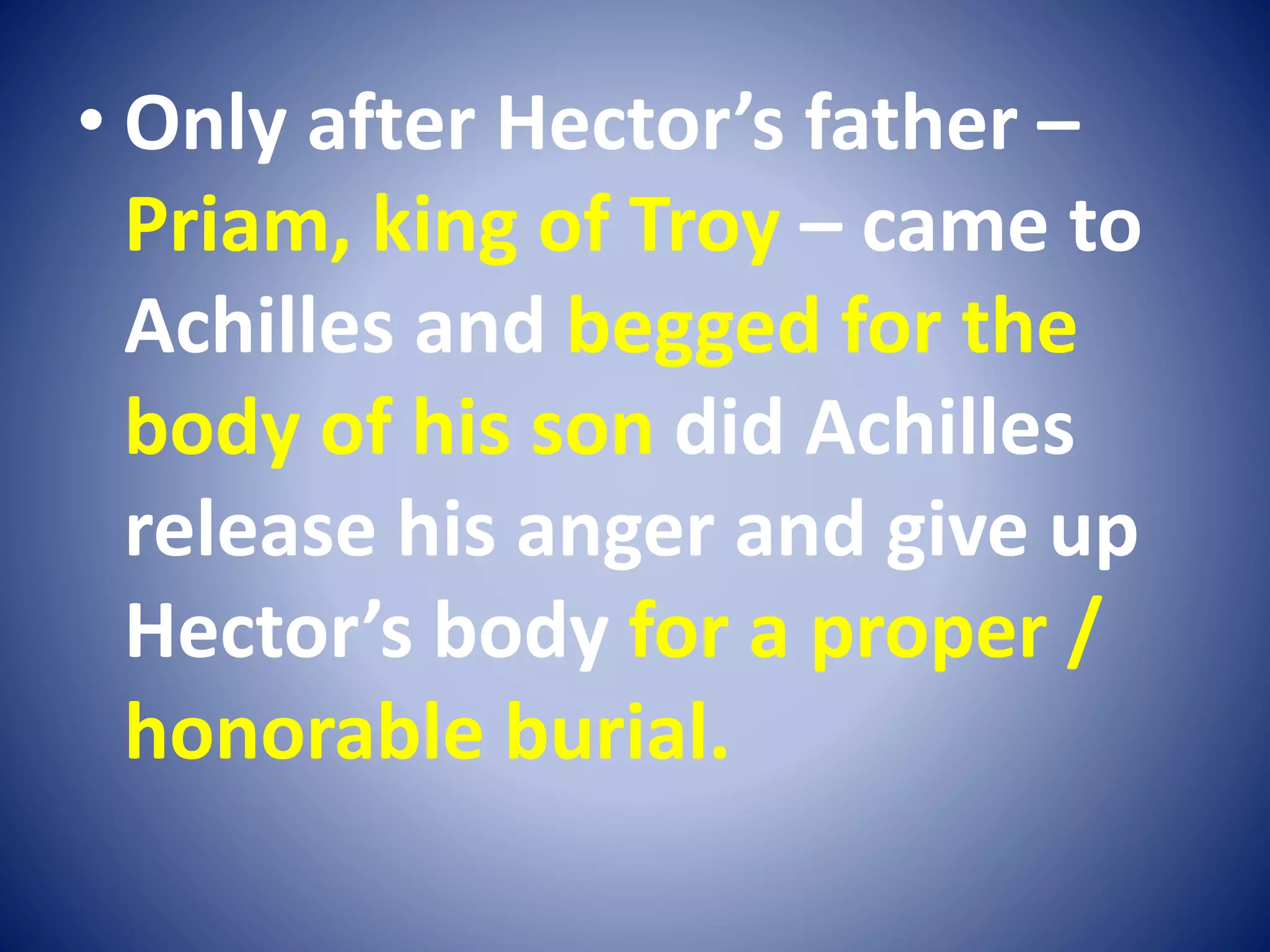 • Only after Hector’s father –
Priam, king of Troy – came to
Achilles and begged for the
body of his son did Achilles
release his anger and give up
Hector’s body for a proper /
honorable burial.
 