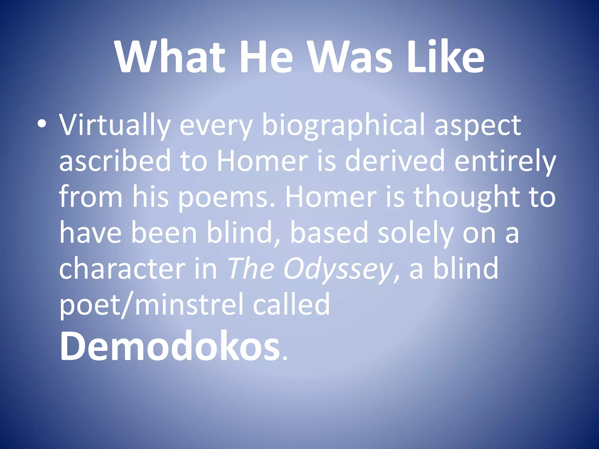 What He Was Like
• Virtually every biographical aspect
ascribed to Homer is derived entirely
from his poems. Homer is thought to
have been blind, based solely on a
character in The Odyssey, a blind
poet/minstrel called
Demodokos.
 
