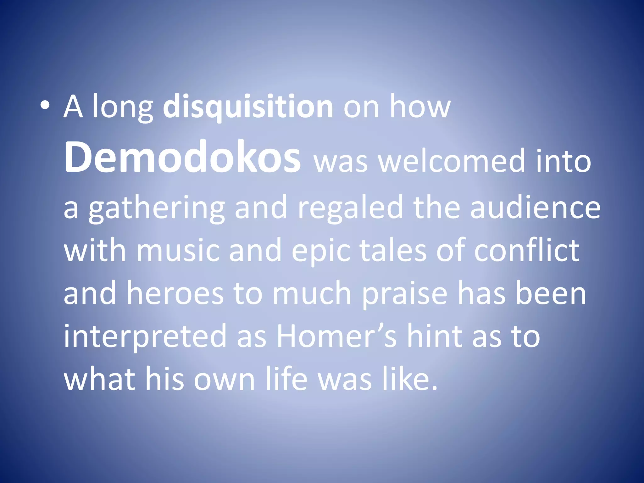 • A long disquisition on how
Demodokos was welcomed into
a gathering and regaled the audience
with music and epic tales of conflict
and heroes to much praise has been
interpreted as Homer’s hint as to
what his own life was like.
 