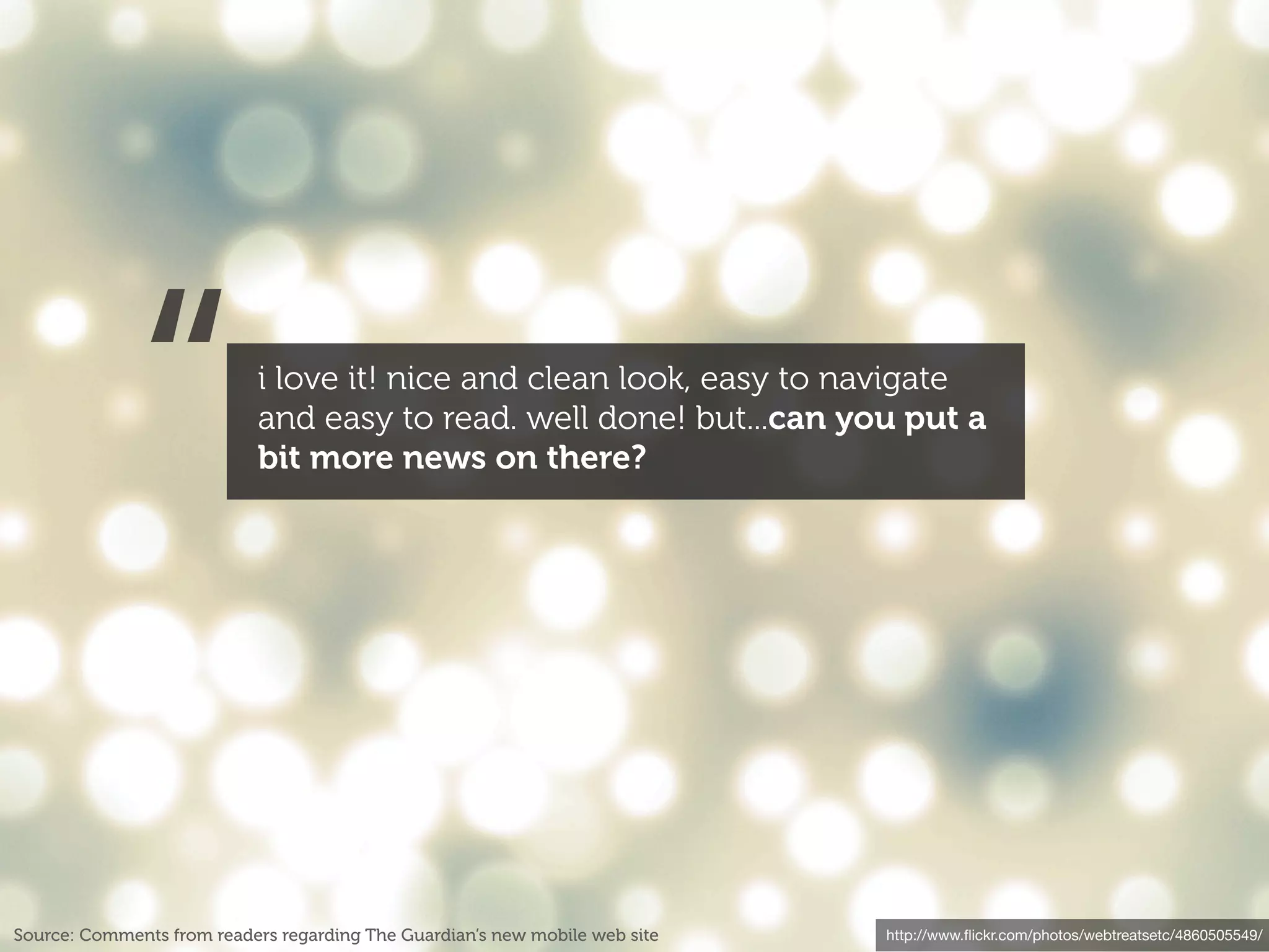 “             i love it! nice and clean look, easy to navigate
                           and easy to read. well done! but...can you put a
                           bit more news on there?




Source: Comments from readers regarding The Guardian’s new mobile web site   http://www.ﬂickr.com/photos/webtreatsetc/4860505549/
 