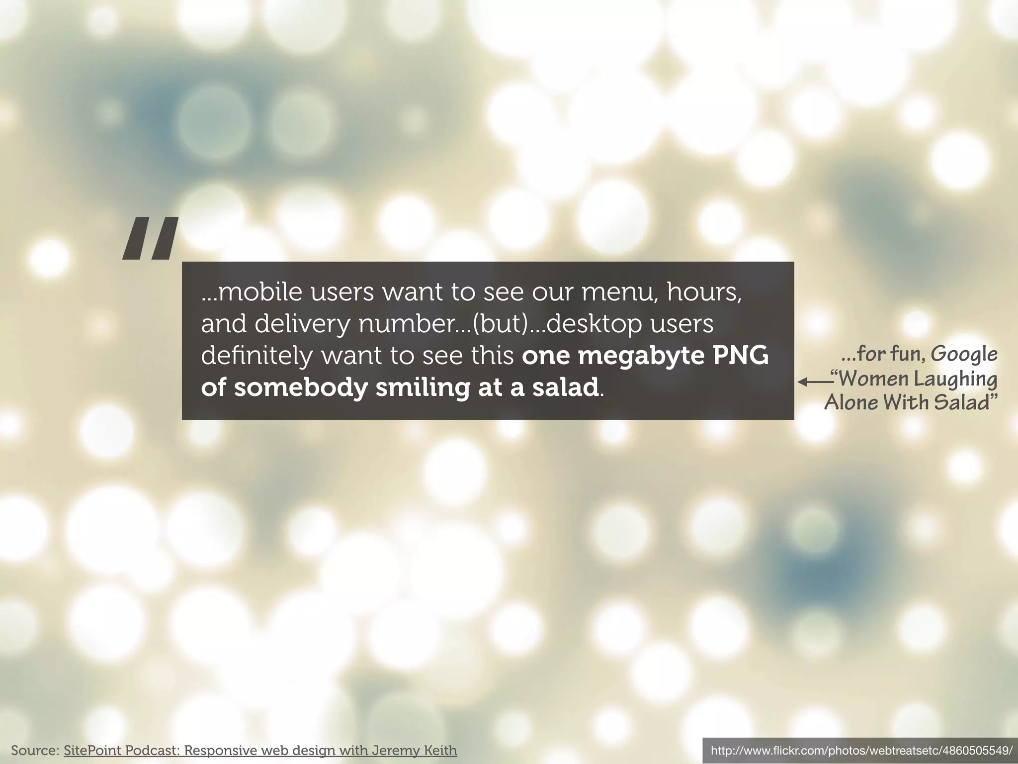 “             ...mobile users want to see our menu, hours,
                            and delivery number...(but)...desktop users
                            deﬁnitely want to see this one megabyte PNG
                            of somebody smiling at a salad.
                                                                                         ...for fun, Google
                                                                                        “Women Laughing
                                                                                        Alone With Salad”




Source: SitePoint Podcast: Responsive web design with Jeremy Keith   http://www.ﬂickr.com/photos/webtreatsetc/4860505549/
 