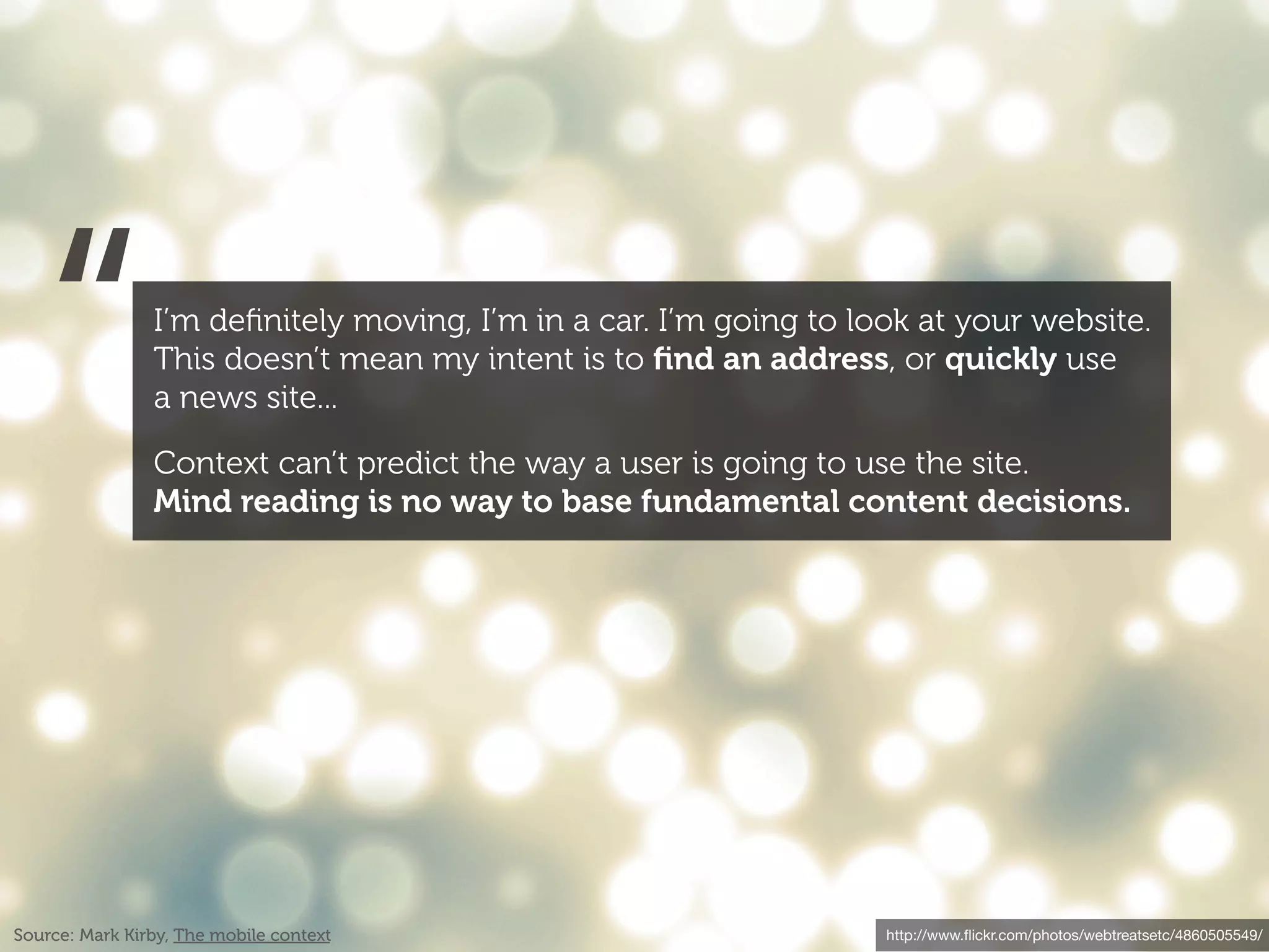 “            I’m deﬁnitely moving, I’m in a car. I’m going to look at your website.
                This doesn’t mean my intent is to ﬁnd an address, or quickly use
                a news site...

                Context can’t predict the way a user is going to use the site.
                Mind reading is no way to base fundamental content decisions.




Source: Mark Kirby, The mobile context                             http://www.ﬂickr.com/photos/webtreatsetc/4860505549/
 